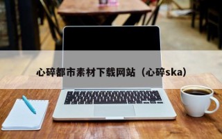 保山心碎都市素材下载网站（心碎ska）